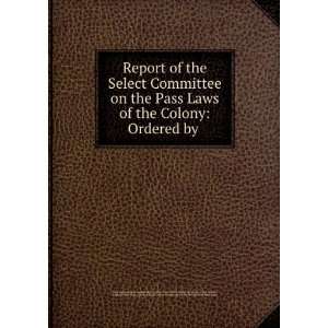 Report of the Select Committee on the Pass Laws of the Colony Ordered 